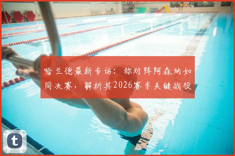 哈兰德最新专访：称对阵阿森纳如同决赛，解析其2026赛季关键战役备战心态与战术准备