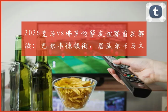 2026皇马vs佛罗伦萨友谊赛首发解读：巴尔韦德领衔，居莱尔卡马文加搭档，安帅练兵三大看点
