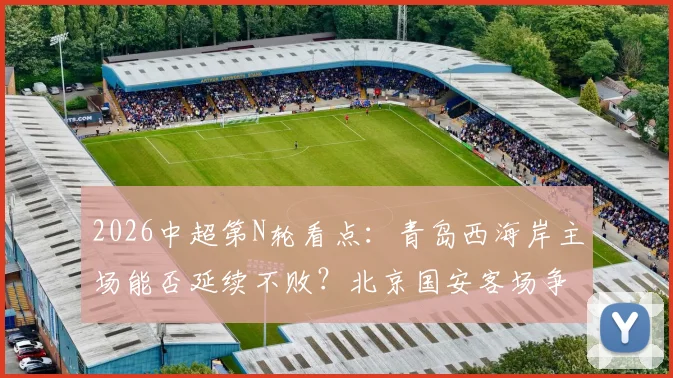 2026中超第N轮看点：青岛西海岸主场能否延续不败？北京国安客场争胜冲击更高排名