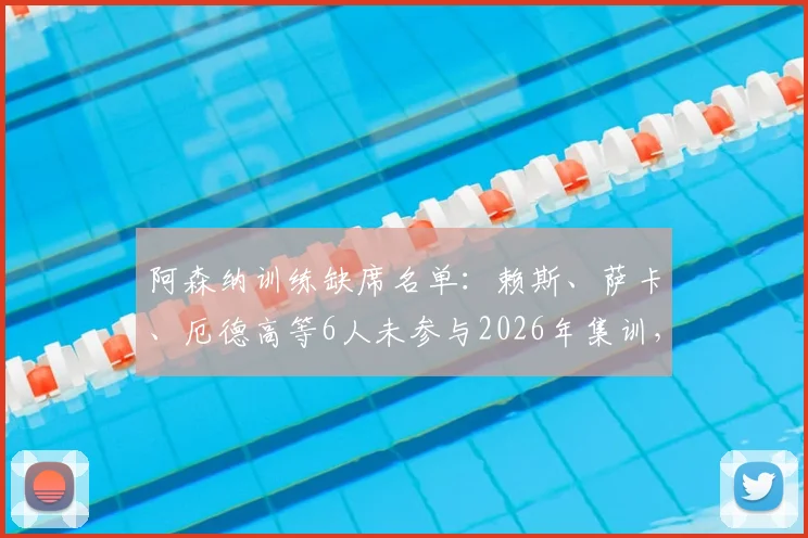 阿森纳训练缺席名单：赖斯、萨卡、厄德高等6人未参与2026年集训，伤病情况及对阵影响分析