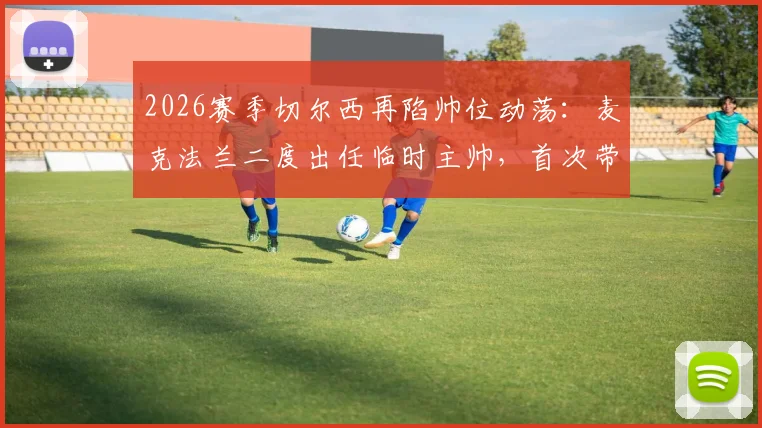 2026赛季切尔西再陷帅位动荡:麦克法兰二度出任临时主帅,首次带队1平1负战绩回顾与前景分析