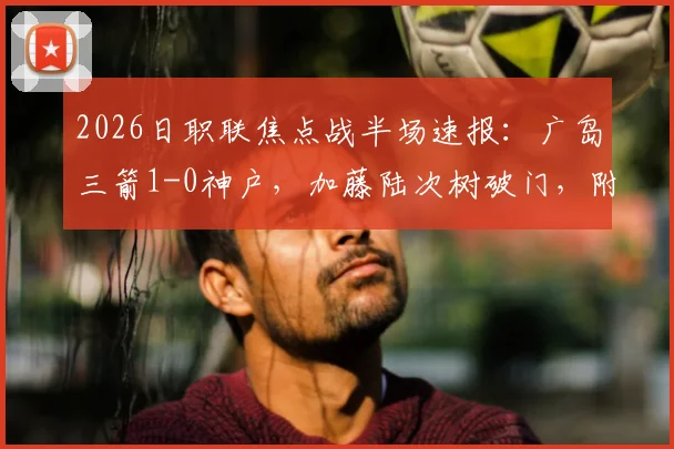 2026日职联焦点战半场速报：广岛三箭1-0神户，加藤陆次树破门，附两队交锋历史与球员数据分析