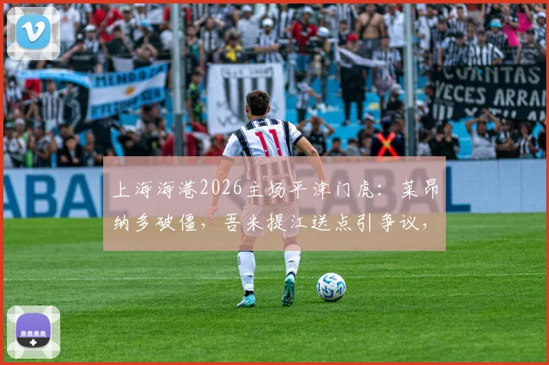 上海海港2026主场平津门虎：莱昂纳多破僵，吾米提江送点引争议，哈达斯首秀如何？