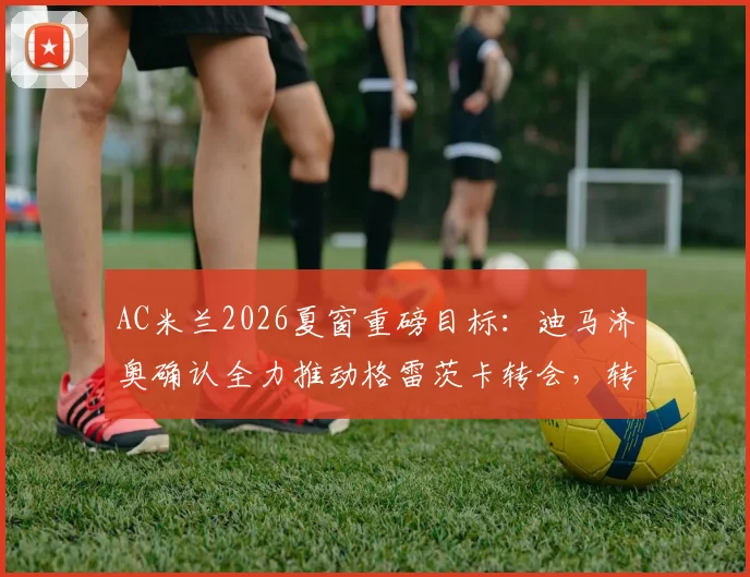 AC米兰2026夏窗重磅目标：迪马济奥确认全力推动格雷茨卡转会，转会费与场上位置分析