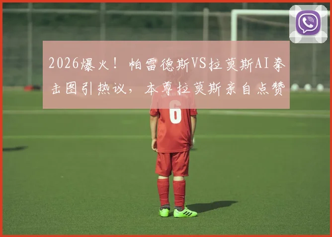 2026爆火！帕雷德斯VS拉莫斯AI拳击图引热议，本尊拉莫斯亲自点赞转发