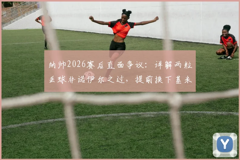 纳帅2026赛后直面争议:详解两粒丢球非诺伊尔之过,提前换下基米希真实原因曝光,附赛后采访完整实录