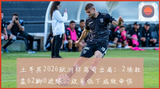 土耳其2026欧洲杯离奇出局:2场狂轰62脚0进球,效率低下成致命伤