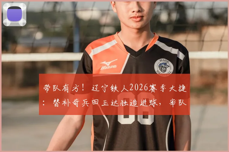 带队有方!辽宁铁人2026赛季大捷:替补奇兵田玉达独造进球,率队5比0锁定胜局后第一时间致谢教练团队