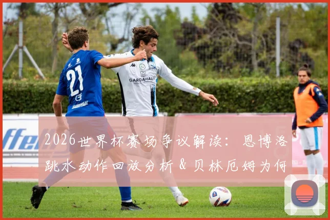 2026世界杯赛场争议解读:恩博洛跳水动作回放分析 & 贝林厄姆为何再获“大场面先生”美誉