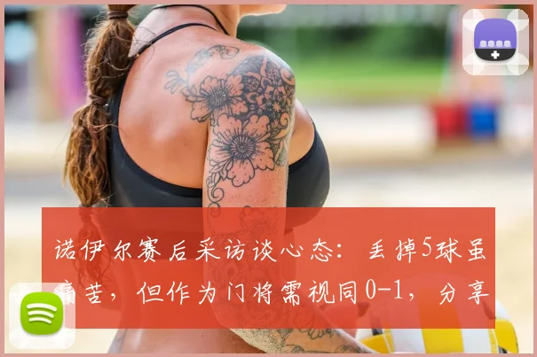 诺伊尔赛后采访谈心态：丢掉5球虽痛苦，但作为门将需视同0-1，分享守门员心理调整方法