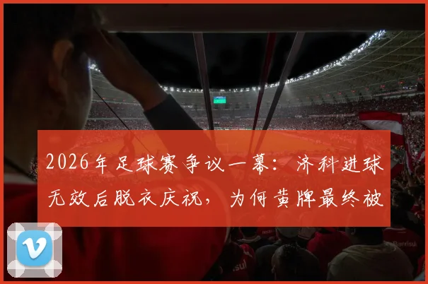 2026年足球赛争议一幕:济科进球无效后脱衣庆祝,为何黄牌最终被撤销?规则详解