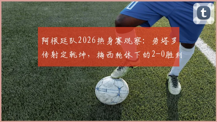 阿根廷队2026热身赛观察:劳塔罗传射定乾坤,梅西轮休下的2-0胜利说明了什么?