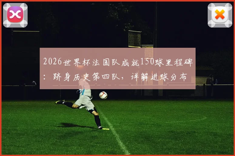2026世界杯法国队成就150球里程碑：跻身历史第四队，详解进球分布与达成意义