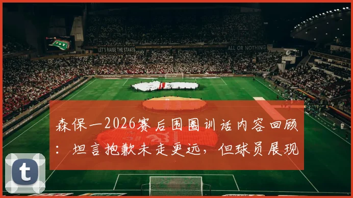森保一2026赛后围圈训话内容回顾：坦言抱歉未走更远，但球员展现最美风景，解析日本队团队精神内核