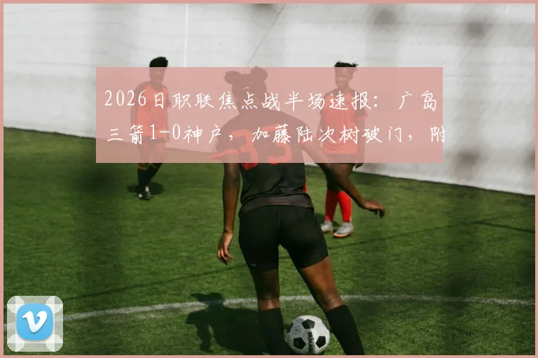 2026日职联焦点战半场速报:广岛三箭1-0神户,加藤陆次树破门,附两队交锋历史与球员数据分析