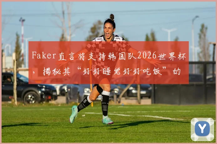 Faker直言将支持韩国队2026世界杯，揭秘其“好好睡觉好好吃饭”的朴实人生梦想