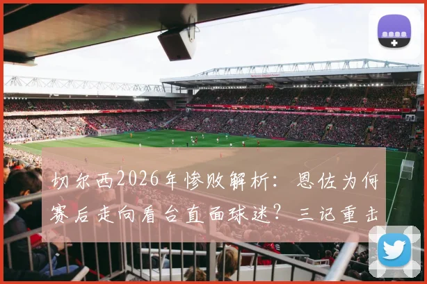 切尔西2026年惨败解析：恩佐为何赛后走向看台直面球迷？三记重击与球员责任深度探讨