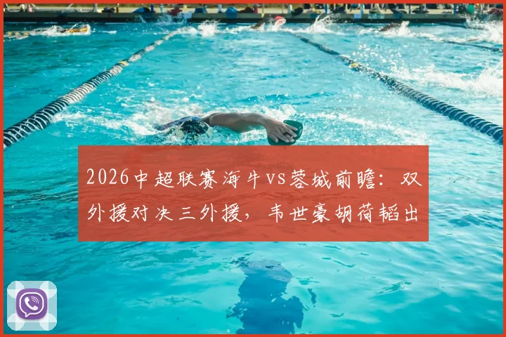 2026中超联赛海牛vs蓉城前瞻：双外援对决三外援，韦世豪胡荷韬出战名单解析及胜负预测
