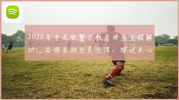 2026年中足联警示教育讲座全程解析：各俱乐部全员出席，球迷关心的焦点问题与行业影响