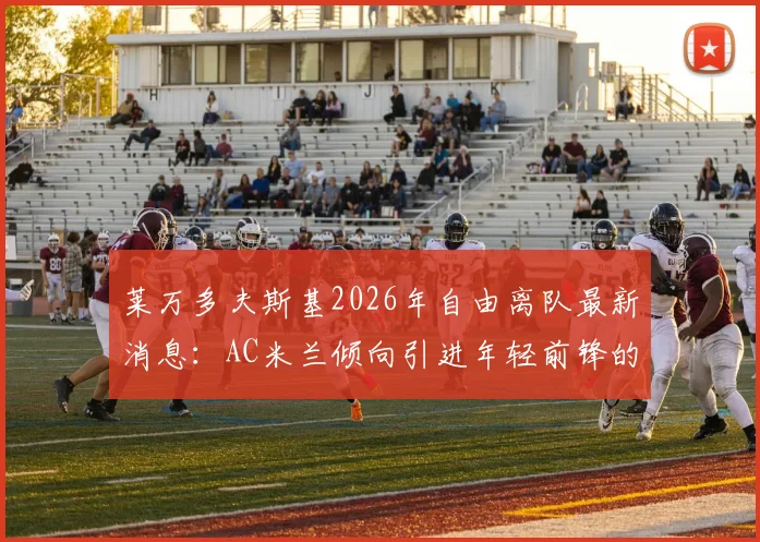 莱万多夫斯基2026年自由离队最新消息：AC米兰倾向引进年轻前锋的转会策略分析