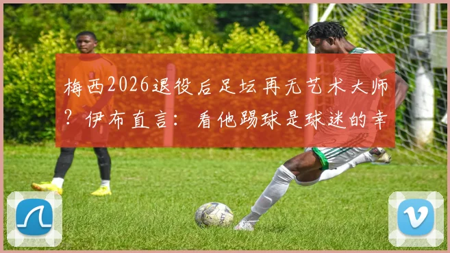 梅西2026退役后足坛再无艺术大师?伊布直言:看他踢球是球迷的幸运,传奇告别是巨大损失