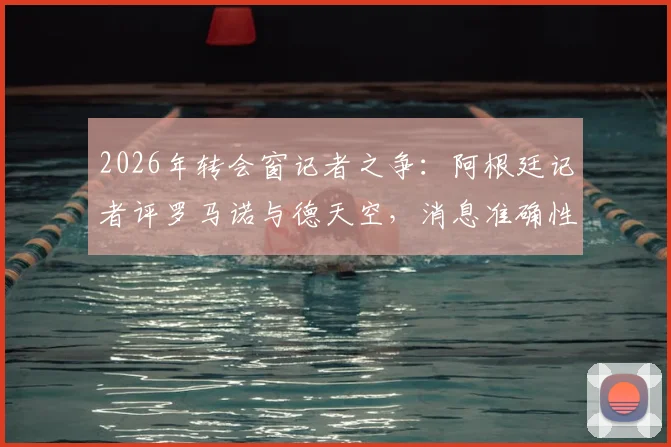 2026年转会窗记者之争：阿根廷记者评罗马诺与德天空，消息准确性与职业操守孰轻孰重