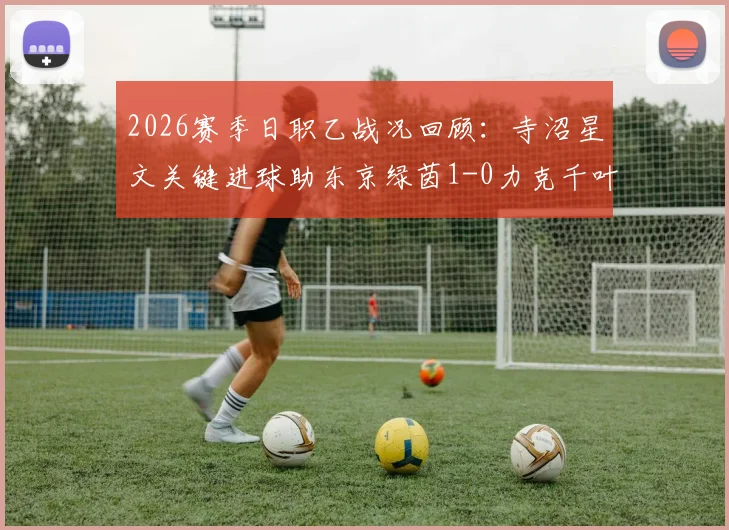 2026赛季日职乙战况回顾：寺沼星文关键进球助东京绿茵1-0力克千叶市原，附赛后深度解析