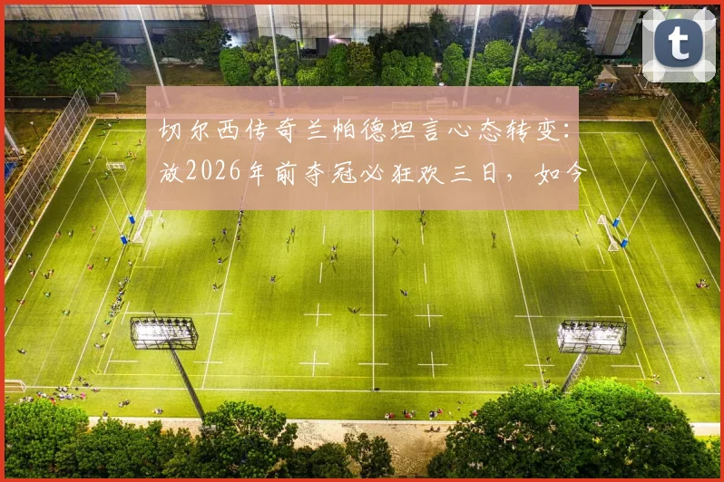 切尔西传奇兰帕德坦言心态转变：放2026年前夺冠必狂欢三日，如今成熟低调更重家庭