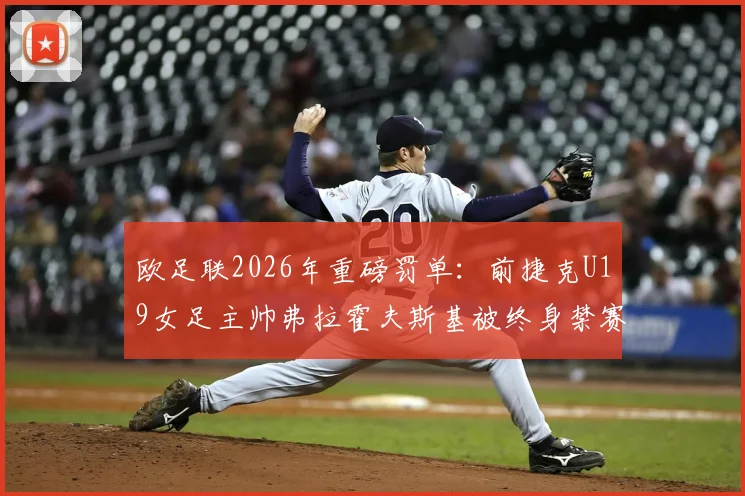 欧足联2026年重磅罚单：前捷克U19女足主帅弗拉霍夫斯基被终身禁赛，梳理丑闻细节与行业警示