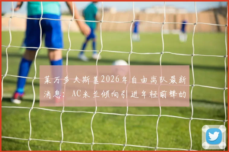 莱万多夫斯基2026年自由离队最新消息：AC米兰倾向引进年轻前锋的转会策略分析