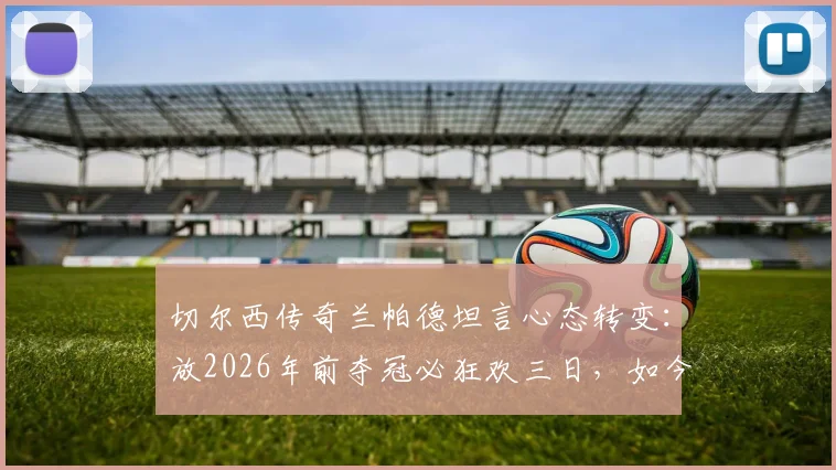 切尔西传奇兰帕德坦言心态转变：放2026年前夺冠必狂欢三日，如今成熟低调更重家庭