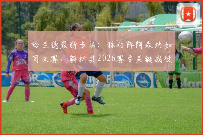 哈兰德最新专访:称对阵阿森纳如同决赛,解析其2026赛季关键战役备战心态与战术准备