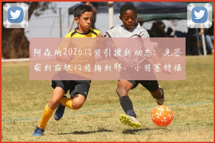 阿森纳2026门将引援新动态:免签前利兹联门将梅利耶,小将塞特福德外租锻炼计划出炉