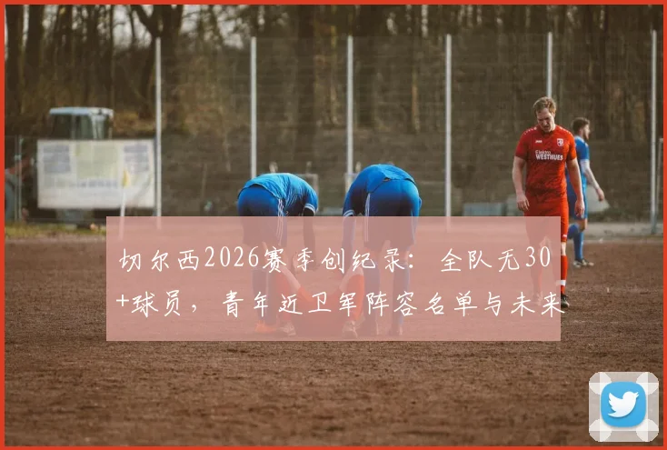 切尔西2026赛季创纪录：全队无30+球员，青年近卫军阵容名单与未来前景深度分析