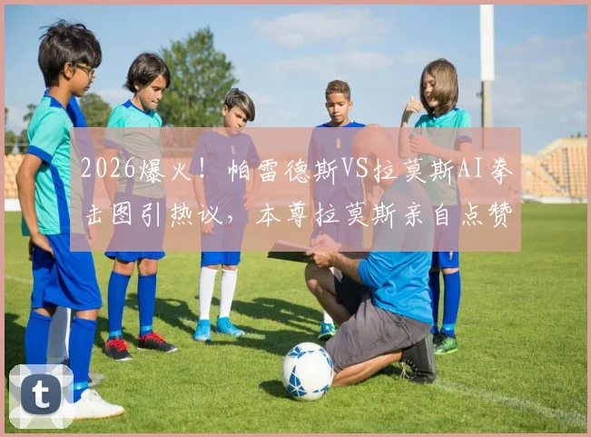 2026爆火!帕雷德斯VS拉莫斯AI拳击图引热议,本尊拉莫斯亲自点赞转发