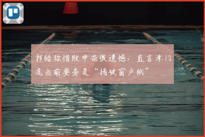 郭皓称惜败申花很遗憾，直言津门虎当前要务是“捅破窗户纸”