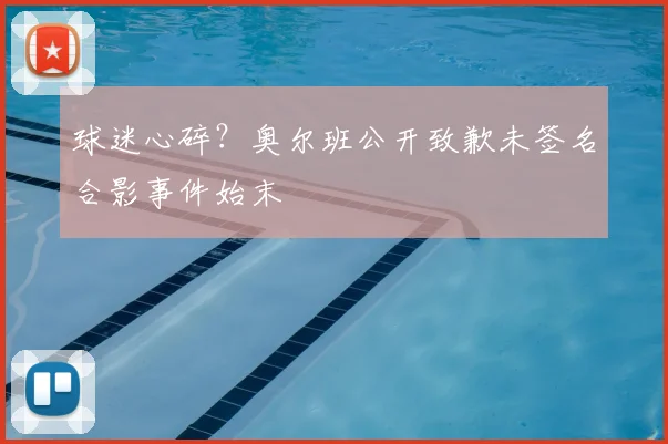 球迷心碎?奥尔班公开致歉未签名合影事件始末