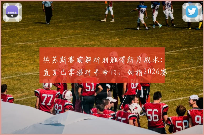 热苏斯赛前解析利雅得新月战术:直言已掌握对手命门,剑指2026赛季冠军