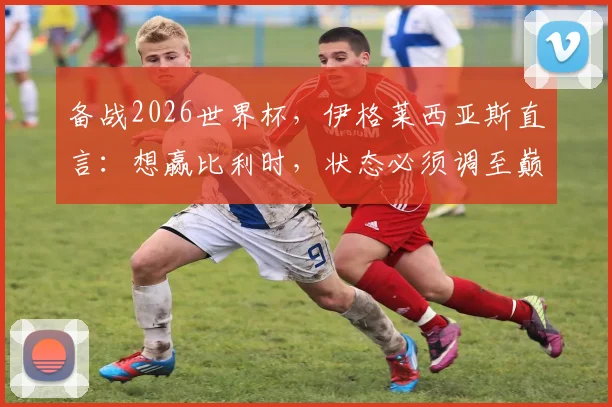 备战2026世界杯，伊格莱西亚斯直言：想赢比利时，状态必须调至巅峰，赛前分析和实力对比全览