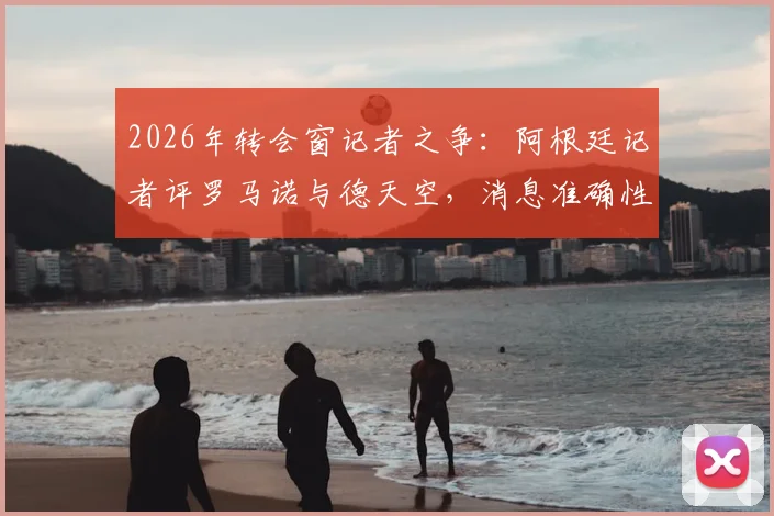 2026年转会窗记者之争：阿根廷记者评罗马诺与德天空，消息准确性与职业操守孰轻孰重
