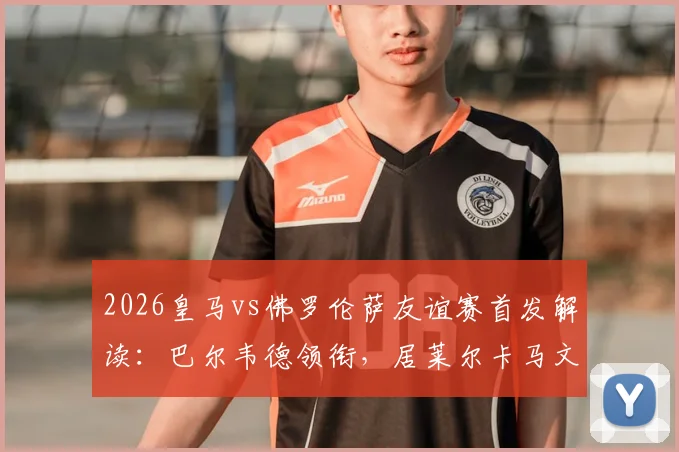 2026皇马vs佛罗伦萨友谊赛首发解读：巴尔韦德领衔，居莱尔卡马文加搭档，安帅练兵三大看点