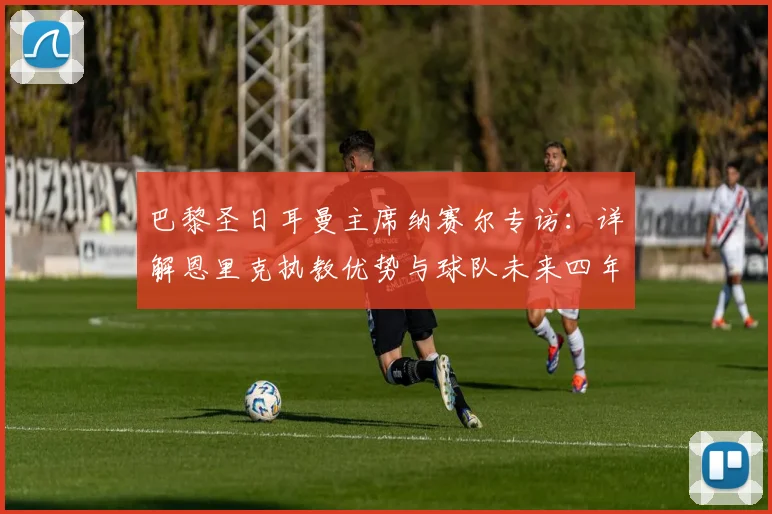 巴黎圣日耳曼主席纳赛尔专访：详解恩里克执教优势与球队未来四年夺冠战略，附潜在金球奖球员分析