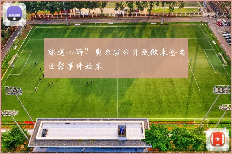 球迷心碎？奥尔班公开致歉未签名合影事件始末