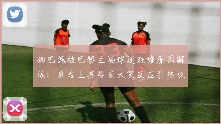 姆巴佩被巴黎主场球迷狂嘘原因解读：看台上其母亲大笑反应引热议，2026赛季球星与球迷关系深度分析