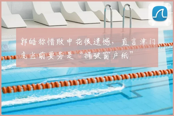 郭皓称惜败申花很遗憾,直言津门虎当前要务是“捅破窗户纸”