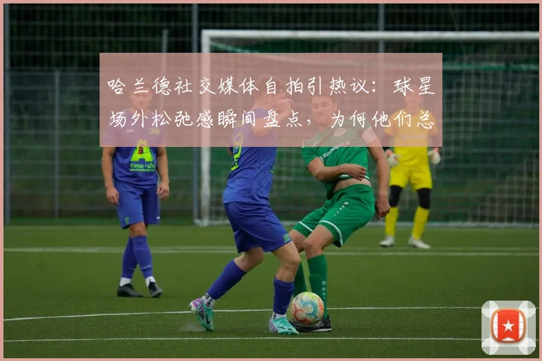 哈兰德社交媒体自拍引热议:球星场外松弛感瞬间盘点,为何他们总爱“秒删”动态?