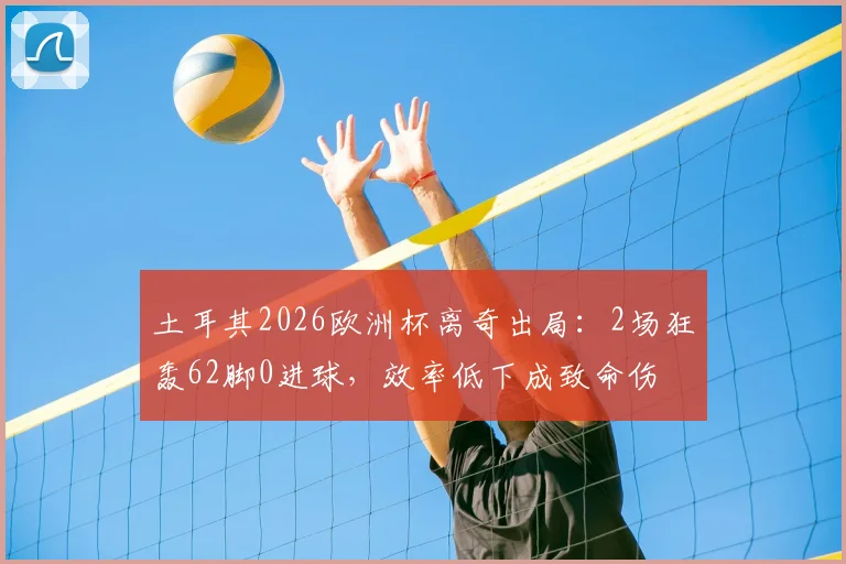 土耳其2026欧洲杯离奇出局：2场狂轰62脚0进球，效率低下成致命伤