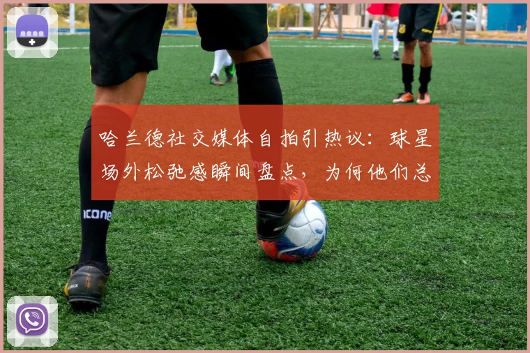 哈兰德社交媒体自拍引热议：球星场外松弛感瞬间盘点，为何他们总爱“秒删”动态？