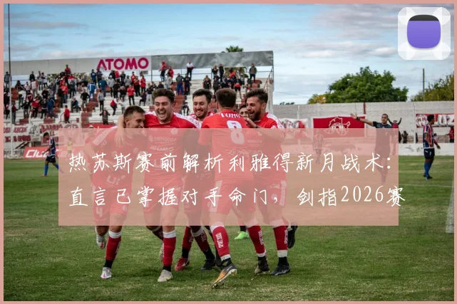 热苏斯赛前解析利雅得新月战术：直言已掌握对手命门，剑指2026赛季冠军
