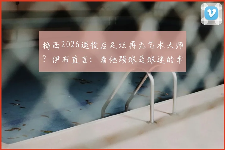 梅西2026退役后足坛再无艺术大师?伊布直言:看他踢球是球迷的幸运,传奇告别是巨大损失